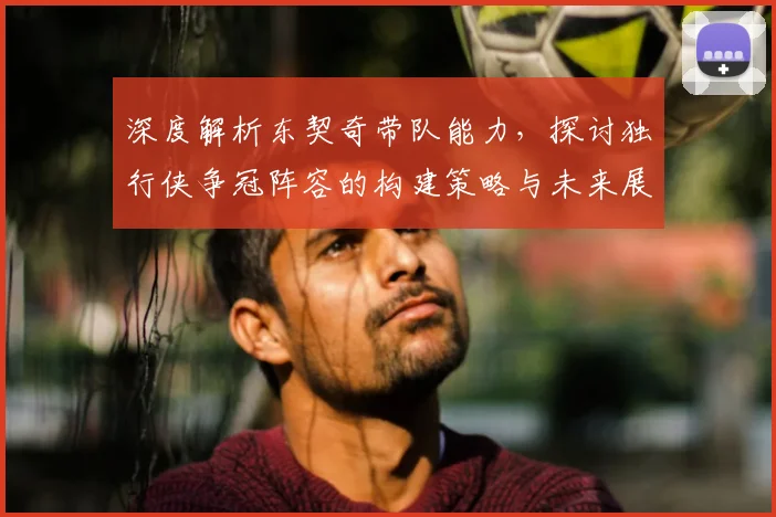 深度解析东契奇带队能力，探讨独行侠争冠阵容的构建策略与未来展望