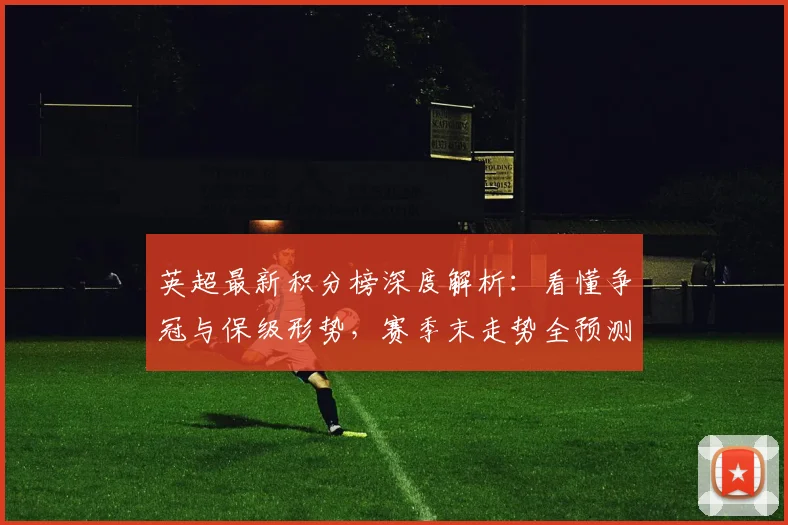 英超最新积分榜深度解析：看懂争冠与保级形势，赛季末走势全预测