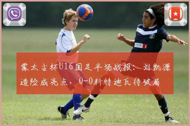 蒙太古杯U16国足半场战报:刘凯源造险成亮点,0-0科特迪瓦待破局