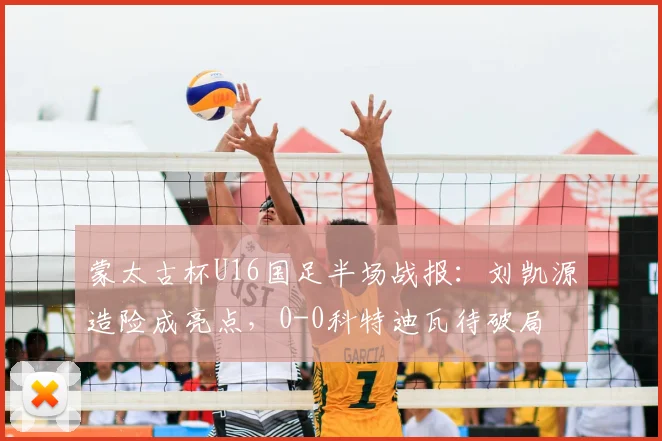 蒙太古杯U16国足半场战报：刘凯源造险成亮点，0-0科特迪瓦待破局