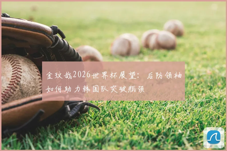 金玟哉2026世界杯展望：后防领袖如何助力韩国队突破瓶颈